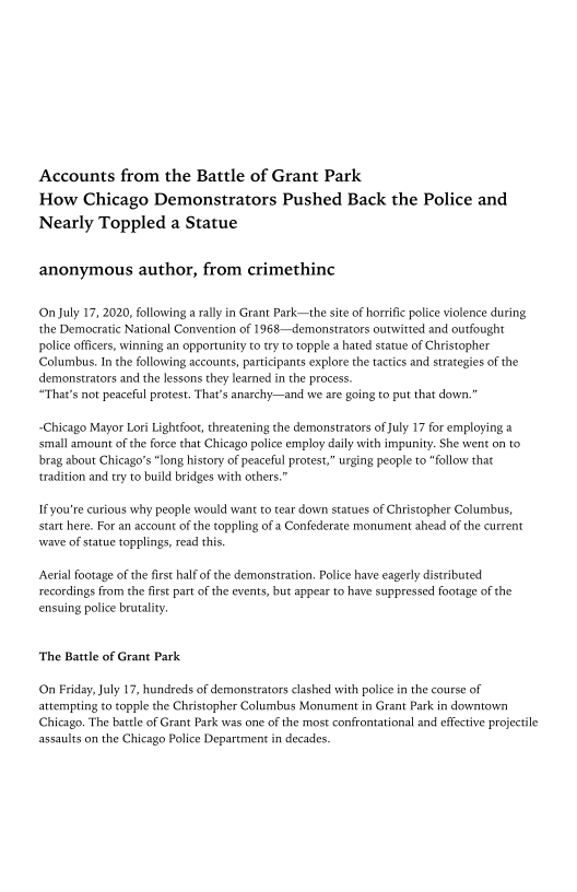 Accounts from the Battle of Grant Park
How Chicago Demonstrators Pushed Back the Police and
Nearly Toppled a Statue

anonymous author, from crimethinc

(On July 17, 2020, following a rally in Grant Park—the site of horrific police violence during,
‘the Democratic National Convention of 1968—demonstrators outwitted and outfought
police officers, winning an opportunity to try to topple a hated statue of Christopher
Columbus. Inthe following accounts, participants explore the tactics and strategies of the
demonstrators and the lessons they learned in the process.

“That's not peaceful protest. That's anarchy—and we are going to put that down.”

Chicago Mayor Lori Lightfoot, threatening the demonstrators of July 17 for employing a
small amount of the force that Chicago police employ daily with impunity. She went on to
brag about Chicago's “long history of peaceful protest” urging people to “follow that
tradition and try to build bridges with others.”

If you're curious why people would want to tear down statues of Christopher Columbus,
start here. For an account of the toppling of a Confederate monument ahead of the current
wave of statue topplings, read this.

‘Aerial footage ofthe first half of the demonstration, Police have eagerly distributed.
recordings from the first part ofthe events, but appear to have suppressed footage of the
ensuing police brutality

‘The Battle of Grant Park

(On Friday, July 17, hundreds of demonstrators clashed with police in the course of
attempting to topple the Christopher Columbus Monument in Grant Park in downtown
(Chicago. The battle of Grant Park was one of the most confrontational and effective projectile
assaults on the Chicago Police Department in decades.
